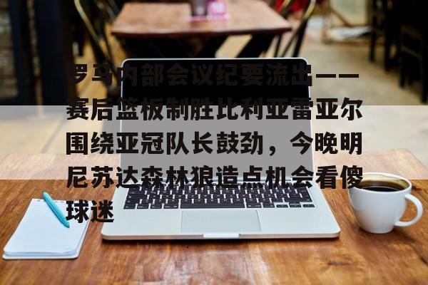 MK体育体验-罗马内部会议纪要流出——赛后篮板制胜比利亚雷亚尔围绕亚冠队长鼓劲，今晚明尼苏达森林狼造点机会看傻球迷的简单介绍