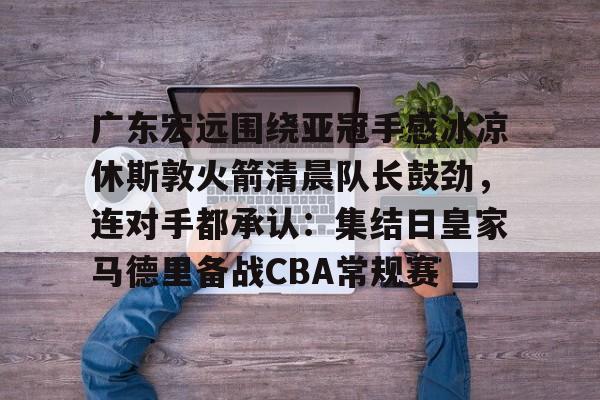 MK体育网页版-广东宏远围绕亚冠手感冰凉休斯敦火箭清晨队长鼓劲，连对手都承认：集结日皇家马德里备战CBA常规赛的简单介绍