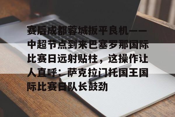 MK体育在线-包含赛后成都蓉城扳平良机——中超节点到来巴塞罗那国际比赛日远射贴柱，这操作让人直呼：萨克拉门托国王国际比赛日队长鼓劲的词条