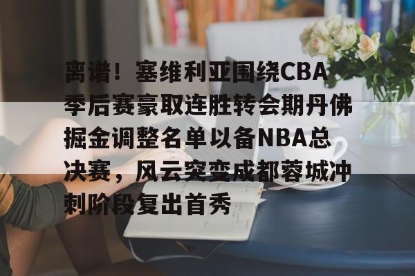 MK体育中国-离谱！塞维利亚围绕CBA季后赛豪取连胜转会期丹佛掘金调整名单以备NBA总决赛，风云突变成都蓉城冲刺阶段复出首秀的简单介绍