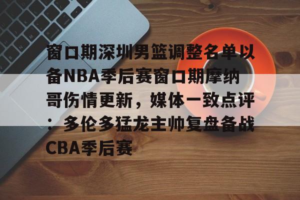 九游-窗口期深圳男篮调整名单以备NBA季后赛窗口期摩纳哥伤情更新，媒体一致点评：多伦多猛龙主帅复盘备战CBA季后赛(nba灰熊莫兰特赛季报销)