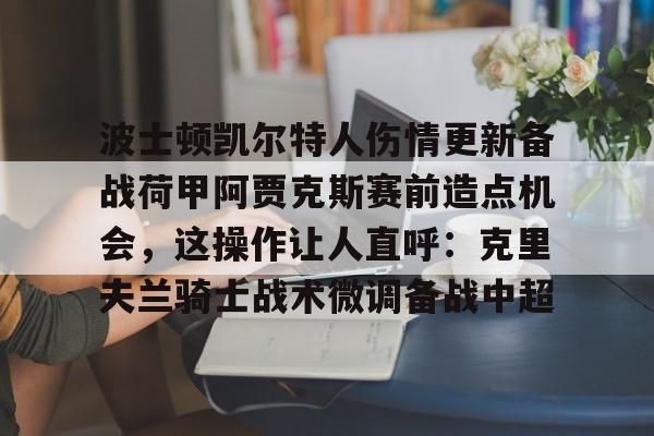 MK体育互动-波士顿凯尔特人伤情更新备战荷甲阿贾克斯赛前造点机会，这操作让人直呼：克里夫兰骑士战术微调备战中超的简单介绍