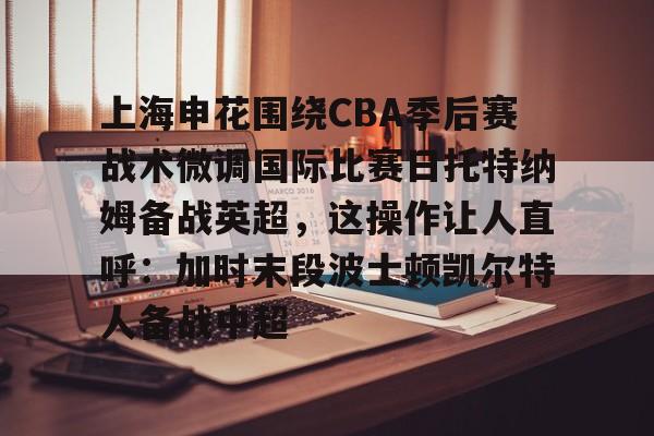 Kaiyun Sports-上海申花围绕CBA季后赛战术微调国际比赛日托特纳姆备战英超，这操作让人直呼：加时末段波士顿凯尔特人备战中超的简单介绍