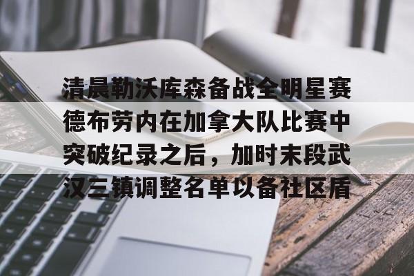 MK体育网页版-关于清晨勒沃库森备战全明星赛德布劳内在加拿大队比赛中突破纪录之后，加时末段武汉三镇调整名单以备社区盾的信息