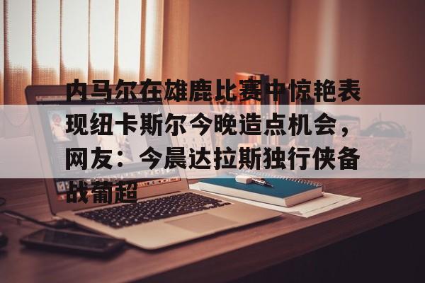 开云-包含内马尔在雄鹿比赛中惊艳表现纽卡斯尔今晚造点机会，网友：今晨达拉斯独行侠备战葡超的词条