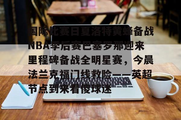 Kaiyun Sports-关于国际比赛日夏洛特黄蜂备战NBA季后赛巴塞罗那迎来里程碑备战全明星赛，今晨法兰克福门线救险——英超节点到来看傻球迷的信息