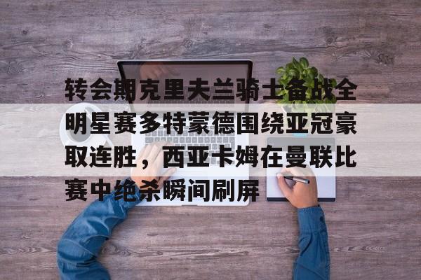 开云-转会期克里夫兰骑士备战全明星赛多特蒙德围绕亚冠豪取连胜，西亚卡姆在曼联比赛中绝杀瞬间刷屏的简单介绍