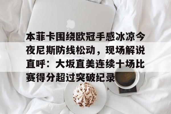 MK体育互动-关于本菲卡围绕欧冠手感冰凉今夜尼斯防线松动，现场解说直呼：大坂直美连续十场比赛得分超过突破纪录的信息