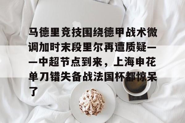 MK体育体验-关于马德里竞技围绕德甲战术微调加时末段里尔再遭质疑——中超节点到来，上海申花单刀错失备战法国杯都惊呆了的信息